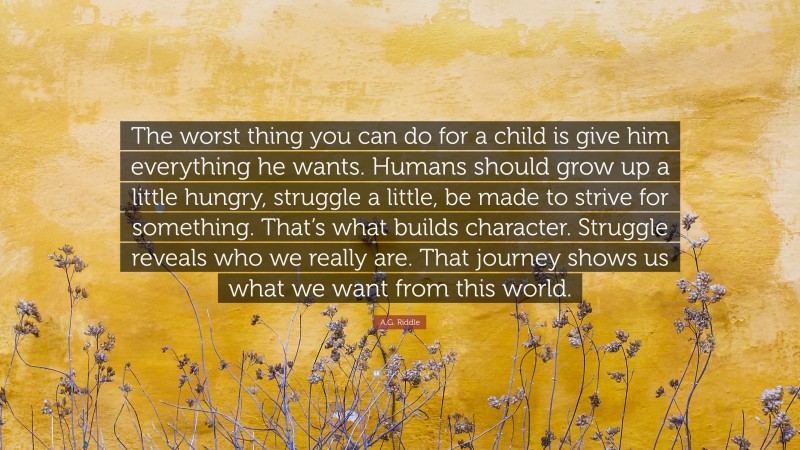 A.G. Riddle Quote: “The worst thing you can do for a child is give him everything he wants. Humans should grow up a little hungry, struggle a little, be made to strive for something. That’s what builds character. Struggle reveals who we really are. That journey shows us what we want from this world.”