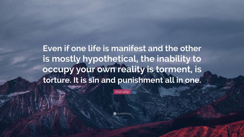 Ariel Levy Quote: “Even if one life is manifest and the other is mostly hypothetical, the inability to occupy your own reality is torment, is torture. It is sin and punishment all in one.”