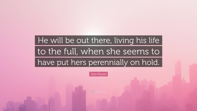 Jojo Moyes Quote: “He will be out there, living his life to the full, when she seems to have put hers perennially on hold.”