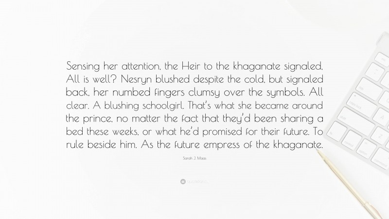 Sarah J. Maas Quote: “Sensing her attention, the Heir to the khaganate signaled, All is well? Nesryn blushed despite the cold, but signaled back, her numbed fingers clumsy over the symbols. All clear. A blushing schoolgirl. That’s what she became around the prince, no matter the fact that they’d been sharing a bed these weeks, or what he’d promised for their future. To rule beside him. As the future empress of the khaganate.”