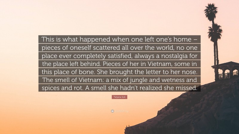 Tatjana Soli Quote: “This is what happened when one left one’s home – pieces of oneself scattered all over the world, no one place ever completely satisfied, always a nostalgia for the place left behind. Pieces of her in Vietnam, some in this place of bone. She brought the letter to her nose. The smell of Vietnam: a mix of jungle and wetness and spices and rot. A smell she hadn’t realized she missed.”