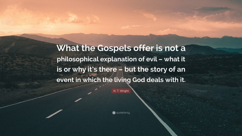 N. T. Wright Quote: “What the Gospels offer is not a philosophical explanation of evil – what it is or why it’s there – but the story of an event in which the living God deals with it.”