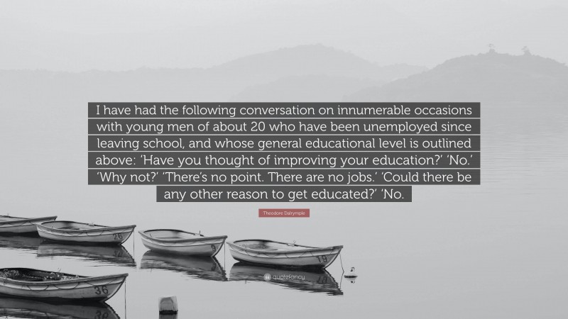 Theodore Dalrymple Quote: “I have had the following conversation on innumerable occasions with young men of about 20 who have been unemployed since leaving school, and whose general educational level is outlined above: ‘Have you thought of improving your education?’ ‘No.’ ‘Why not?’ ‘There’s no point. There are no jobs.’ ‘Could there be any other reason to get educated?’ ‘No.”