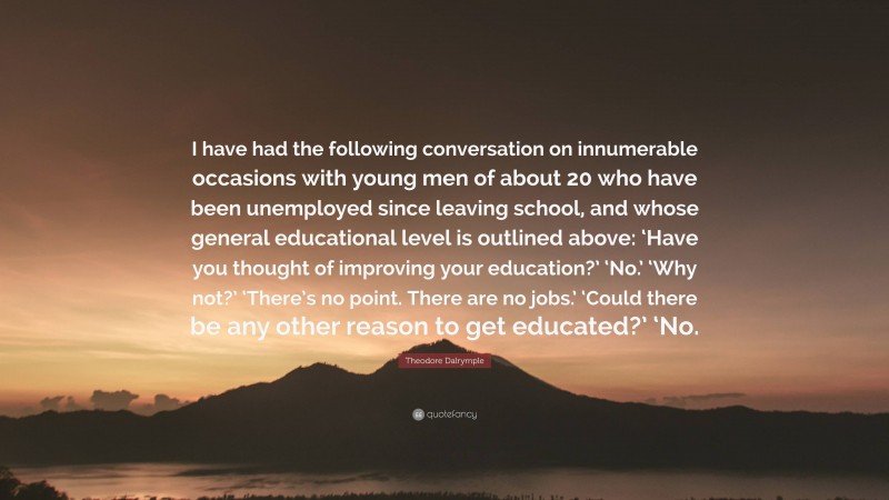 Theodore Dalrymple Quote: “I have had the following conversation on innumerable occasions with young men of about 20 who have been unemployed since leaving school, and whose general educational level is outlined above: ‘Have you thought of improving your education?’ ‘No.’ ‘Why not?’ ‘There’s no point. There are no jobs.’ ‘Could there be any other reason to get educated?’ ‘No.”