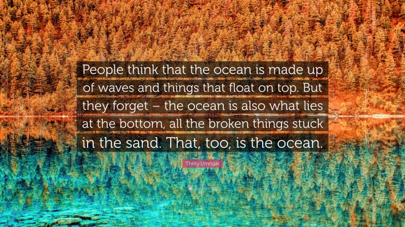 Thrity Umrigar Quote: “People think that the ocean is made up of waves and things that float on top. But they forget – the ocean is also what lies at the bottom, all the broken things stuck in the sand. That, too, is the ocean.”