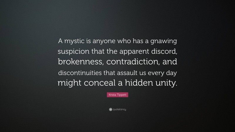 Krista Tippett Quote: “A mystic is anyone who has a gnawing suspicion that the apparent discord, brokenness, contradiction, and discontinuities that assault us every day might conceal a hidden unity.”