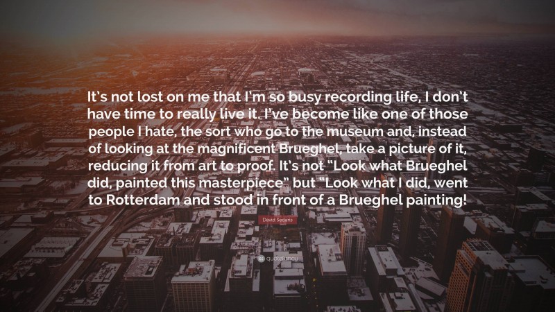 David Sedaris Quote: “It’s not lost on me that I’m so busy recording life, I don’t have time to really live it. I’ve become like one of those people I hate, the sort who go to the museum and, instead of looking at the magnificent Brueghel, take a picture of it, reducing it from art to proof. It’s not “Look what Brueghel did, painted this masterpiece” but “Look what I did, went to Rotterdam and stood in front of a Brueghel painting!”
