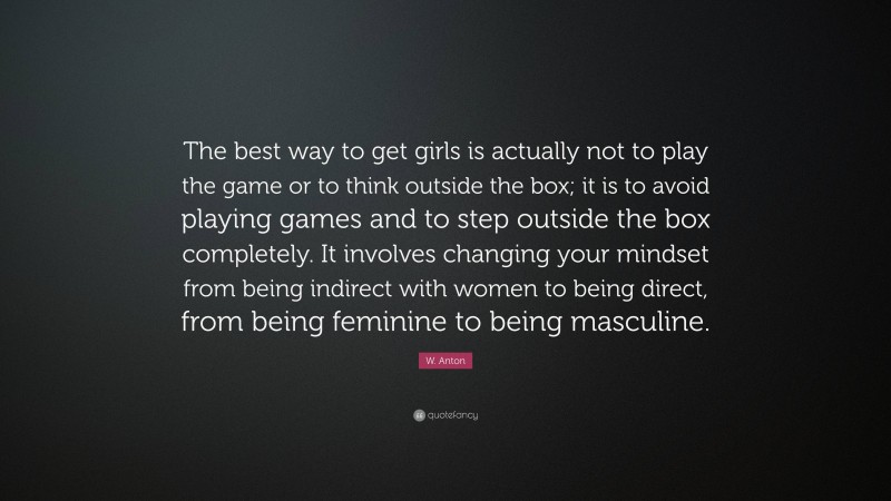 W. Anton Quote: “The best way to get girls is actually not to play the game or to think outside the box; it is to avoid playing games and to step outside the box completely. It involves changing your mindset from being indirect with women to being direct, from being feminine to being masculine.”