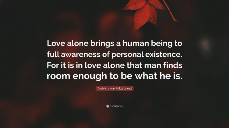 Dietrich von Hildebrand Quote: “Love alone brings a human being to full awareness of personal existence. For it is in love alone that man finds room enough to be what he is.”