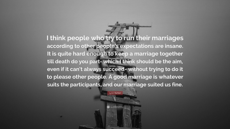 Lynn Barber Quote: “I think people who try to run their marriages according to other people’s expectations are insane. It is quite hard enough to keep a marriage together till death do you part- which I think should be the aim, even if it can’t always succeed- without trying to do it to please other people. A good marriage is whatever suits the participants, and our marriage suited us fine.”