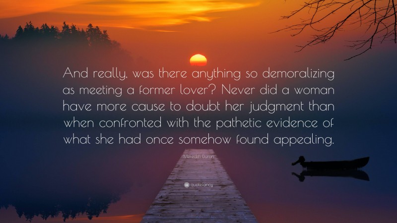 Meredith Duran Quote: “And really, was there anything so demoralizing as meeting a former lover? Never did a woman have more cause to doubt her judgment than when confronted with the pathetic evidence of what she had once somehow found appealing.”