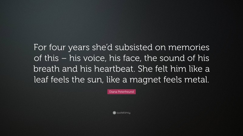 Diana Peterfreund Quote: “For four years she’d subsisted on memories of this – his voice, his face, the sound of his breath and his heartbeat. She felt him like a leaf feels the sun, like a magnet feels metal.”