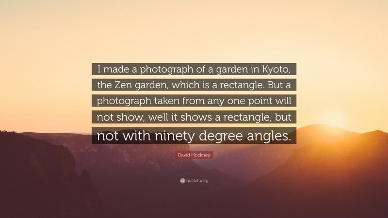 David Hockney Quote: “I made a photograph of a garden in Kyoto, the Zen garden, which is a rectangle. But a photograph taken from any one point will not show, well it shows a rectangle, but not with ninety degree angles.”