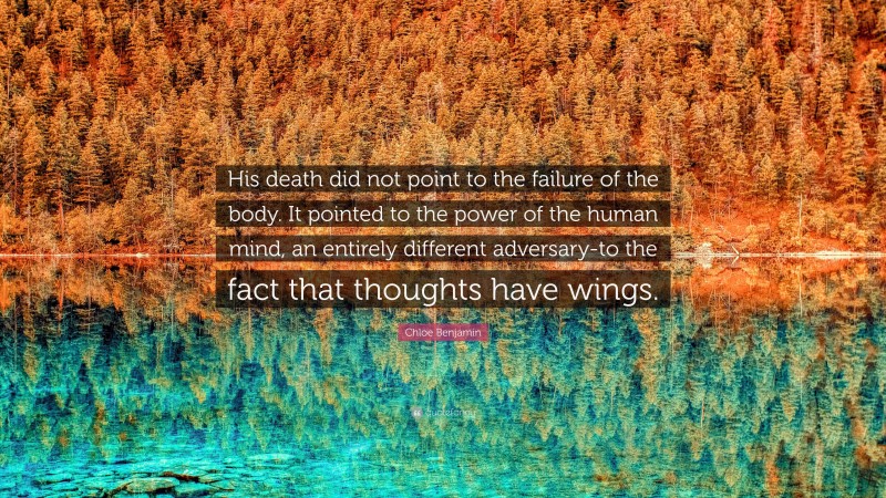 Chloe Benjamin Quote: “His death did not point to the failure of the body. It pointed to the power of the human mind, an entirely different adversary-to the fact that thoughts have wings.”