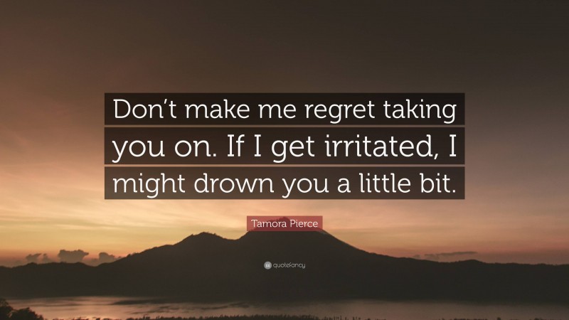 Tamora Pierce Quote: “Don’t make me regret taking you on. If I get irritated, I might drown you a little bit.”