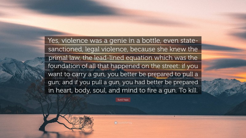 Sunil Yapa Quote: “Yes, violence was a genie in a bottle, even state-sanctioned, legal violence, because she knew the primal law, the lead-lined equation which was the foundation of all that happened on the street: if you want to carry a gun, you better be prepared to pull a gun; and if you pull a gun, you had better be prepared in heart, body, soul, and mind to fire a gun. To kill.”
