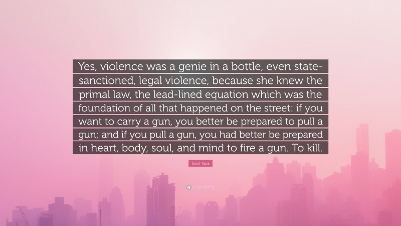 Sunil Yapa Quote: “Yes, violence was a genie in a bottle, even state-sanctioned, legal violence, because she knew the primal law, the lead-lined equation which was the foundation of all that happened on the street: if you want to carry a gun, you better be prepared to pull a gun; and if you pull a gun, you had better be prepared in heart, body, soul, and mind to fire a gun. To kill.”