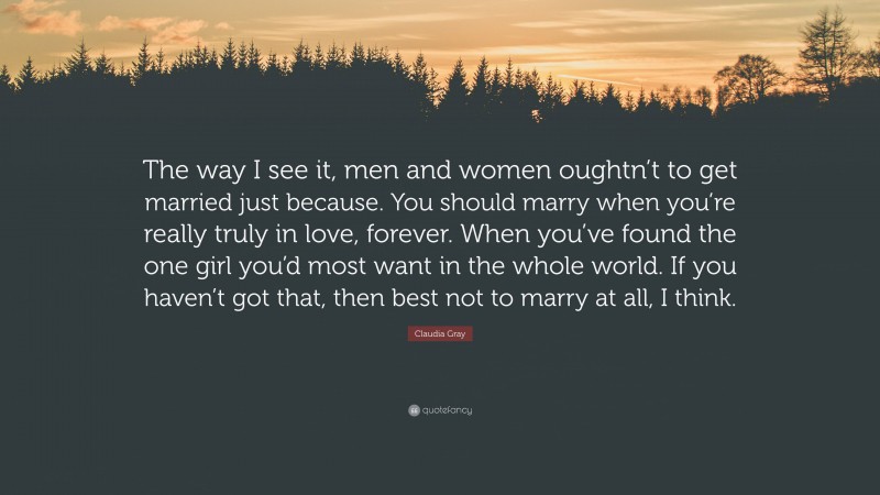 Claudia Gray Quote: “The way I see it, men and women oughtn’t to get married just because. You should marry when you’re really truly in love, forever. When you’ve found the one girl you’d most want in the whole world. If you haven’t got that, then best not to marry at all, I think.”