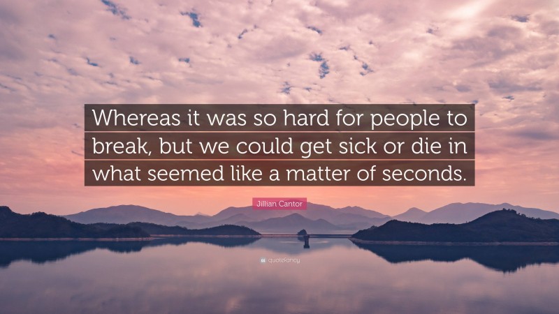 Jillian Cantor Quote: “Whereas it was so hard for people to break, but we could get sick or die in what seemed like a matter of seconds.”