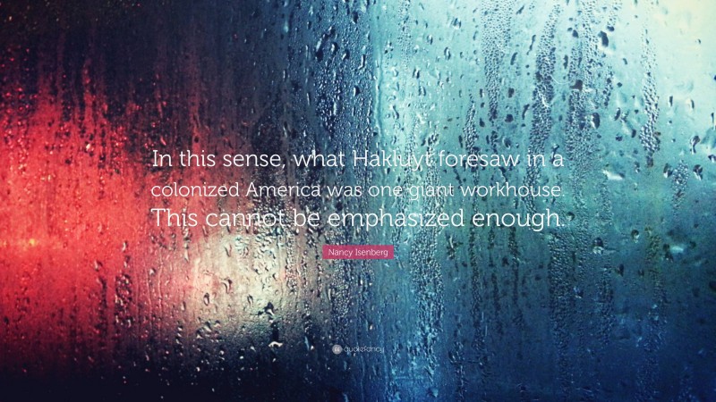 Nancy Isenberg Quote: “In this sense, what Hakluyt foresaw in a colonized America was one giant workhouse. This cannot be emphasized enough.”