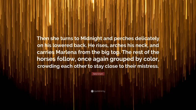 Sara Gruen Quote: “Then she turns to Midnight and perches delicately on his lowered back. He rises, arches his neck, and carries Marlena from the big top. The rest of the horses follow, once again grouped by color, crowding each other to stay close to their mistress.”