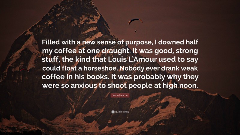 Kevin Hearne Quote: “Filled with a new sense of purpose, I downed half my coffee at one draught. It was good, strong stuff, the kind that Louis L’Amour used to say could float a horseshoe. Nobody ever drank weak coffee in his books. It was probably why they were so anxious to shoot people at high noon.”