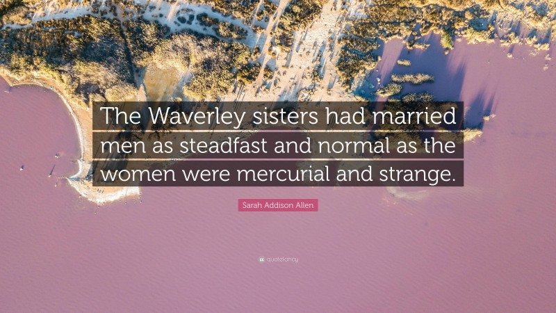 Sarah Addison Allen Quote: “The Waverley sisters had married men as steadfast and normal as the women were mercurial and strange.”