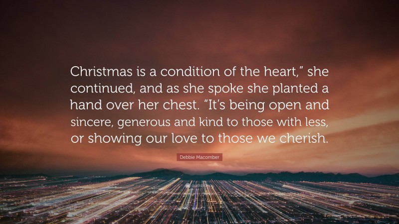 Debbie Macomber Quote: “Christmas is a condition of the heart,” she continued, and as she spoke she planted a hand over her chest. “It’s being open and sincere, generous and kind to those with less, or showing our love to those we cherish.”