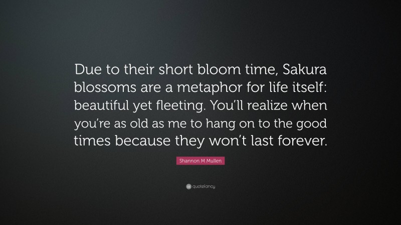 Shannon M Mullen Quote: “Due to their short bloom time, Sakura blossoms are a metaphor for life itself: beautiful yet fleeting. You’ll realize when you’re as old as me to hang on to the good times because they won’t last forever.”