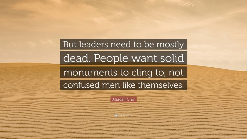 Alasdair Gray Quote: “But leaders need to be mostly dead. People want solid monuments to cling to, not confused men like themselves.”