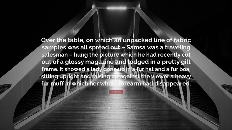 Franz Kafka Quote: “Over the table, on which an unpacked line of fabric samples was all spread out – Samsa was a traveling salesman – hung the picture which he had recently cut out of a glossy magazine and lodged in a pretty gilt frame. It showed a lady done up in a fur hat and a fur boa, sitting upright and raising up against the viewer a heavy fur muff in which her whole forearm had disappeared.”