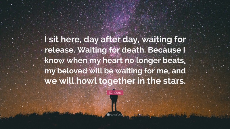 T.J. Klune Quote: “I sit here, day after day, waiting for release. Waiting for death. Because I know when my heart no longer beats, my beloved will be waiting for me, and we will howl together in the stars.”
