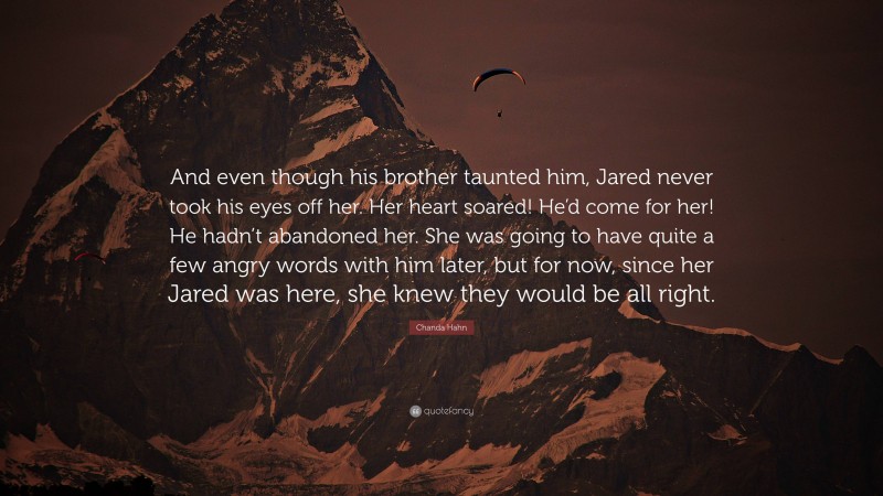 Chanda Hahn Quote: “And even though his brother taunted him, Jared never took his eyes off her. Her heart soared! He’d come for her! He hadn’t abandoned her. She was going to have quite a few angry words with him later, but for now, since her Jared was here, she knew they would be all right.”