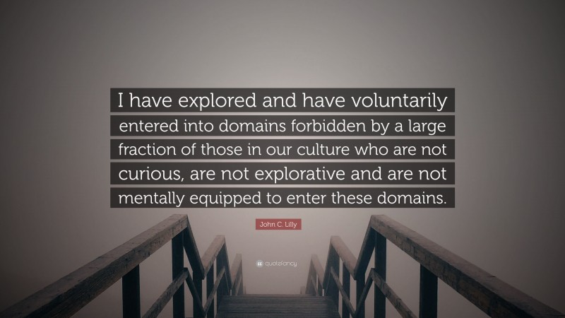 John C. Lilly Quote: “I have explored and have voluntarily entered into domains forbidden by a large fraction of those in our culture who are not curious, are not explorative and are not mentally equipped to enter these domains.”