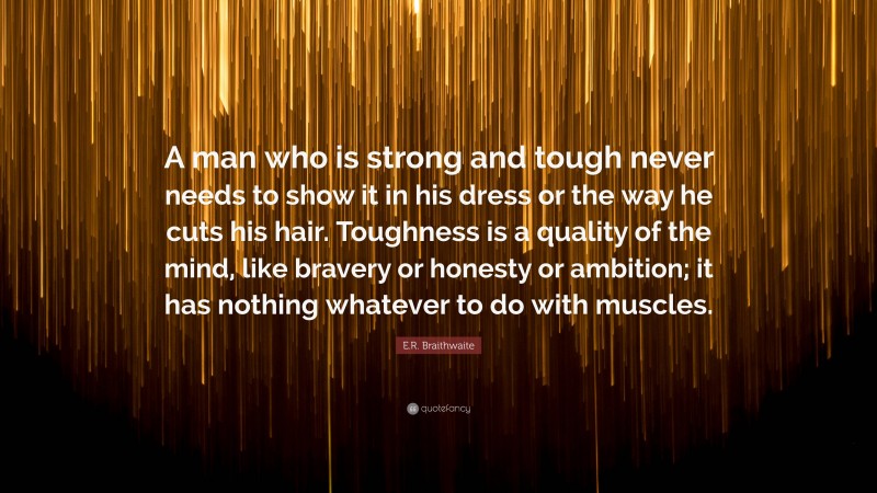 E.R. Braithwaite Quote: “A man who is strong and tough never needs to show it in his dress or the way he cuts his hair. Toughness is a quality of the mind, like bravery or honesty or ambition; it has nothing whatever to do with muscles.”