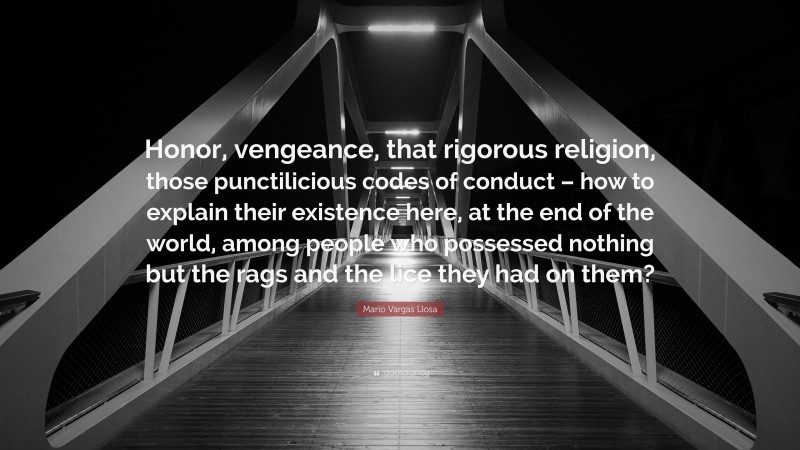 Mario Vargas Llosa Quote: “Honor, vengeance, that rigorous religion, those punctilicious codes of conduct – how to explain their existence here, at the end of the world, among people who possessed nothing but the rags and the lice they had on them?”