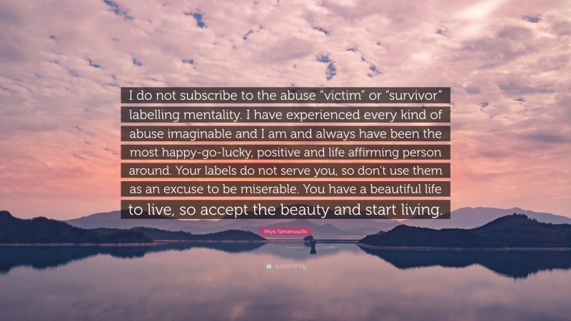 Miya Yamanouchi Quote: “I do not subscribe to the abuse “victim” or “survivor” labelling mentality. I have experienced every kind of abuse imaginable and I am and always have been the most happy-go-lucky, positive and life affirming person around. Your labels do not serve you, so don’t use them as an excuse to be miserable. You have a beautiful life to live, so accept the beauty and start living.”