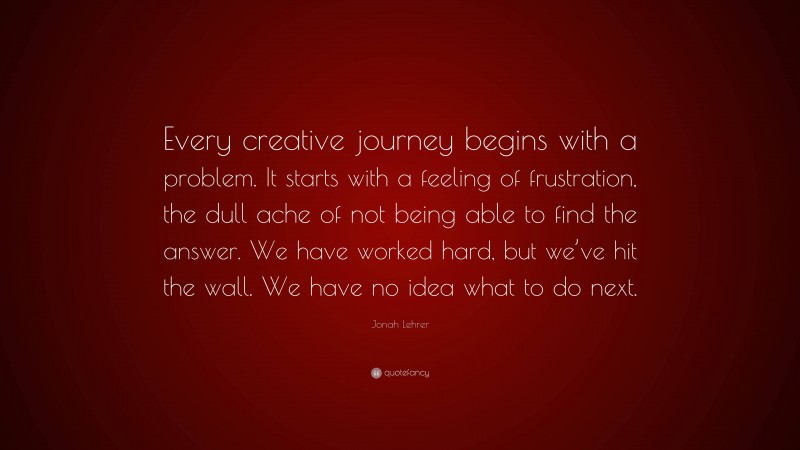Jonah Lehrer Quote: “Every creative journey begins with a problem. It starts with a feeling of frustration, the dull ache of not being able to find the answer. We have worked hard, but we’ve hit the wall. We have no idea what to do next.”