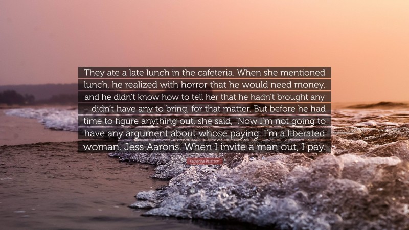 Katherine Paterson Quote: “They ate a late lunch in the cafeteria. When she mentioned lunch, he realized with horror that he would need money, and he didn’t know how to tell her that he hadn’t brought any – didn’t have any to bring, for that matter. But before he had time to figure anything out, she said, “Now I’m not going to have any argument about whose paying. I’m a liberated woman, Jess Aarons. When I invite a man out, I pay.”