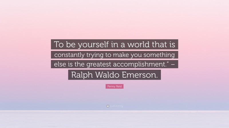 Penny Reid Quote: “To be yourself in a world that is constantly trying to make you something else is the greatest accomplishment.” – Ralph Waldo Emerson.”