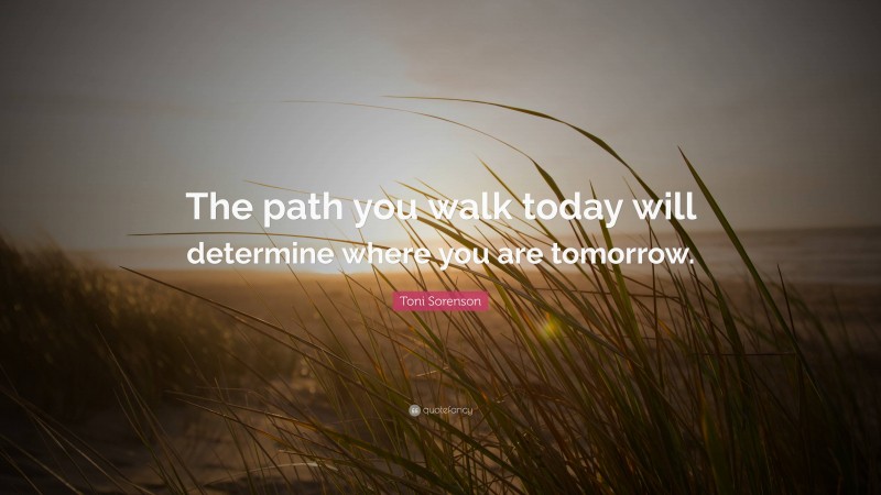 Toni Sorenson Quote: “The path you walk today will determine where you are tomorrow.”