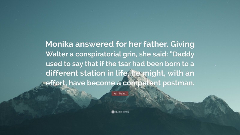 Ken Follett Quote: “Monika answered for her father. Giving Walter a conspiratorial grin, she said: “Daddy used to say that if the tsar had been born to a different station in life, he might, with an effort, have become a competent postman.”