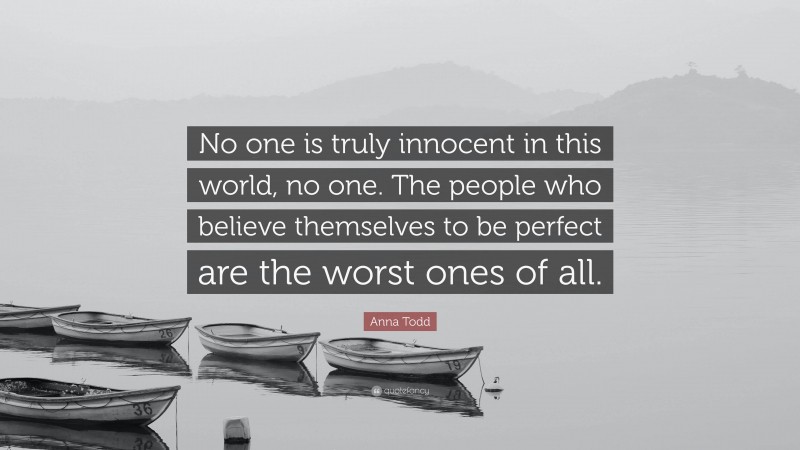 Anna Todd Quote: “No one is truly innocent in this world, no one. The people who believe themselves to be perfect are the worst ones of all.”