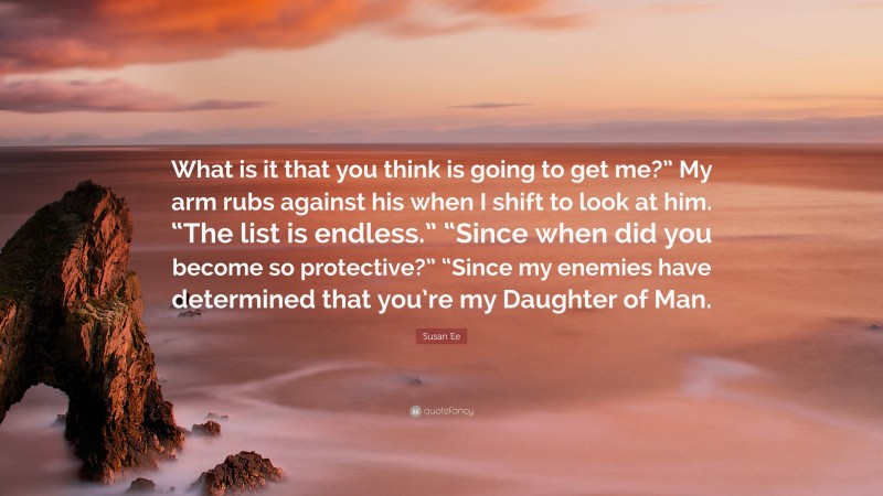 Susan Ee Quote: “What is it that you think is going to get me?” My arm rubs against his when I shift to look at him. “The list is endless.” “Since when did you become so protective?” “Since my enemies have determined that you’re my Daughter of Man.”