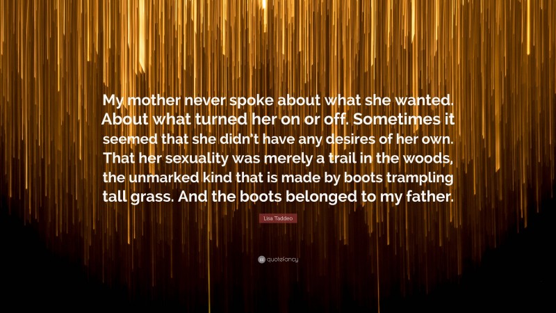 Lisa Taddeo Quote: “My mother never spoke about what she wanted. About what turned her on or off. Sometimes it seemed that she didn’t have any desires of her own. That her sexuality was merely a trail in the woods, the unmarked kind that is made by boots trampling tall grass. And the boots belonged to my father.”