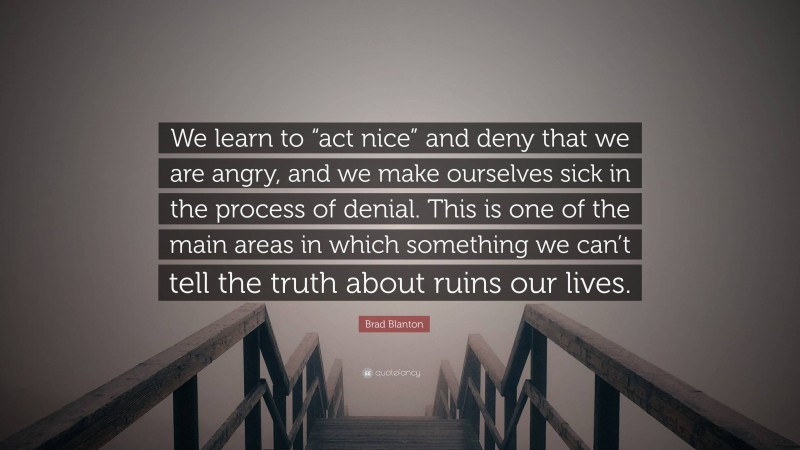 Brad Blanton Quote: “We learn to “act nice” and deny that we are angry, and we make ourselves sick in the process of denial. This is one of the main areas in which something we can’t tell the truth about ruins our lives.”