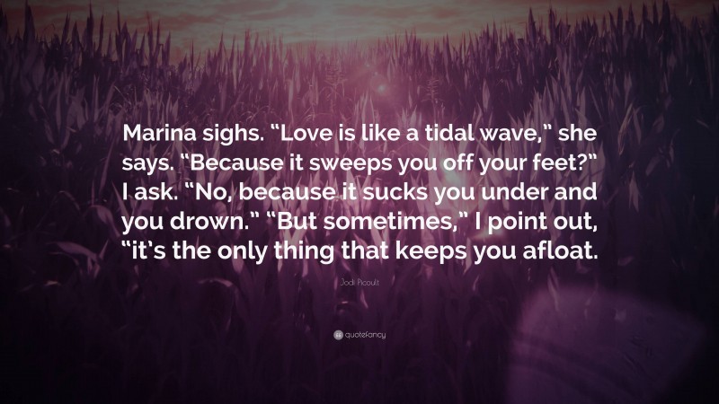 Jodi Picoult Quote: “Marina sighs. “Love is like a tidal wave,” she says. “Because it sweeps you off your feet?” I ask. “No, because it sucks you under and you drown.” “But sometimes,” I point out, “it’s the only thing that keeps you afloat.”