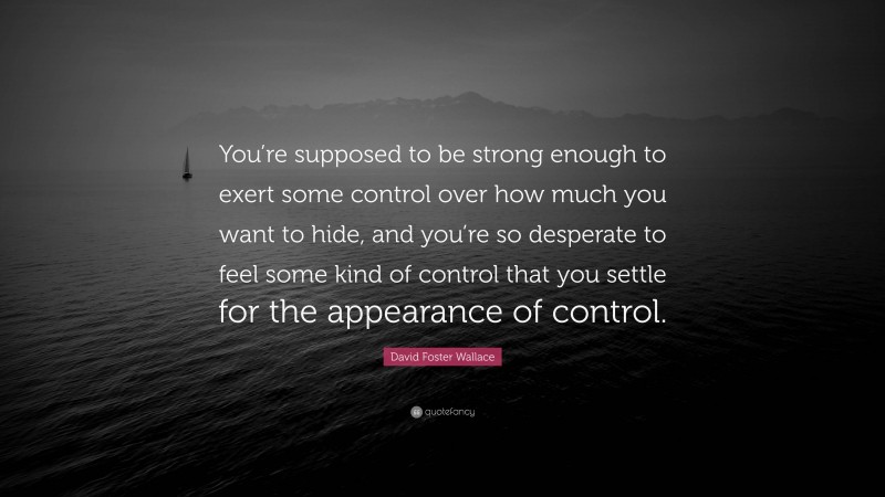 David Foster Wallace Quote: “You’re supposed to be strong enough to exert some control over how much you want to hide, and you’re so desperate to feel some kind of control that you settle for the appearance of control.”