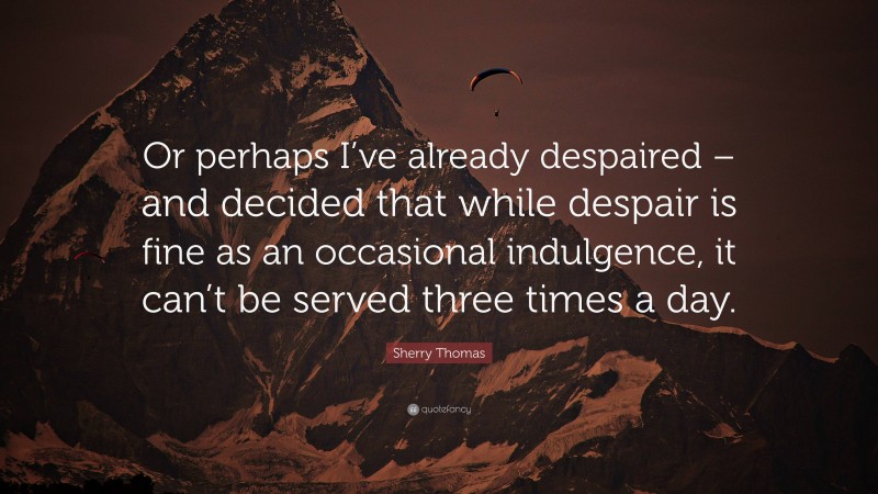 Sherry Thomas Quote: “Or perhaps I’ve already despaired – and decided that while despair is fine as an occasional indulgence, it can’t be served three times a day.”