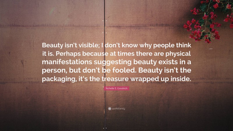 Richelle E. Goodrich Quote: “Beauty isn’t visible; I don’t know why people think it is. Perhaps because at times there are physical manifestations suggesting beauty exists in a person, but don’t be fooled. Beauty isn’t the packaging, it’s the treasure wrapped up inside.”